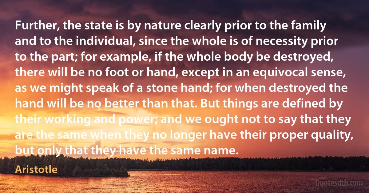 Further, the state is by nature clearly prior to the family and to the individual, since the whole is of necessity prior to the part; for example, if the whole body be destroyed, there will be no foot or hand, except in an equivocal sense, as we might speak of a stone hand; for when destroyed the hand will be no better than that. But things are defined by their working and power; and we ought not to say that they are the same when they no longer have their proper quality, but only that they have the same name. (Aristotle)