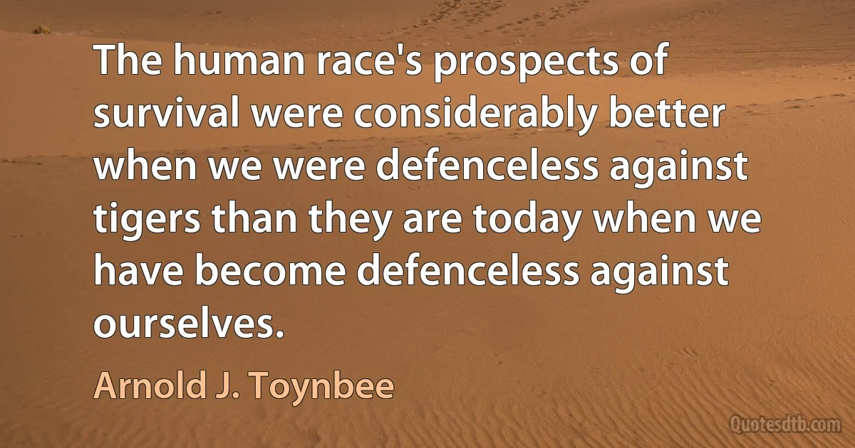 The human race's prospects of survival were considerably better when we were defenceless against tigers than they are today when we have become defenceless against ourselves. (Arnold J. Toynbee)