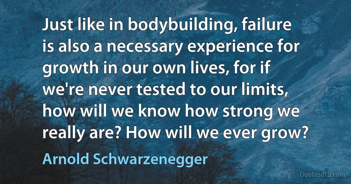 Just like in bodybuilding, failure is also a necessary experience for growth in our own lives, for if we're never tested to our limits, how will we know how strong we really are? How will we ever grow? (Arnold Schwarzenegger)