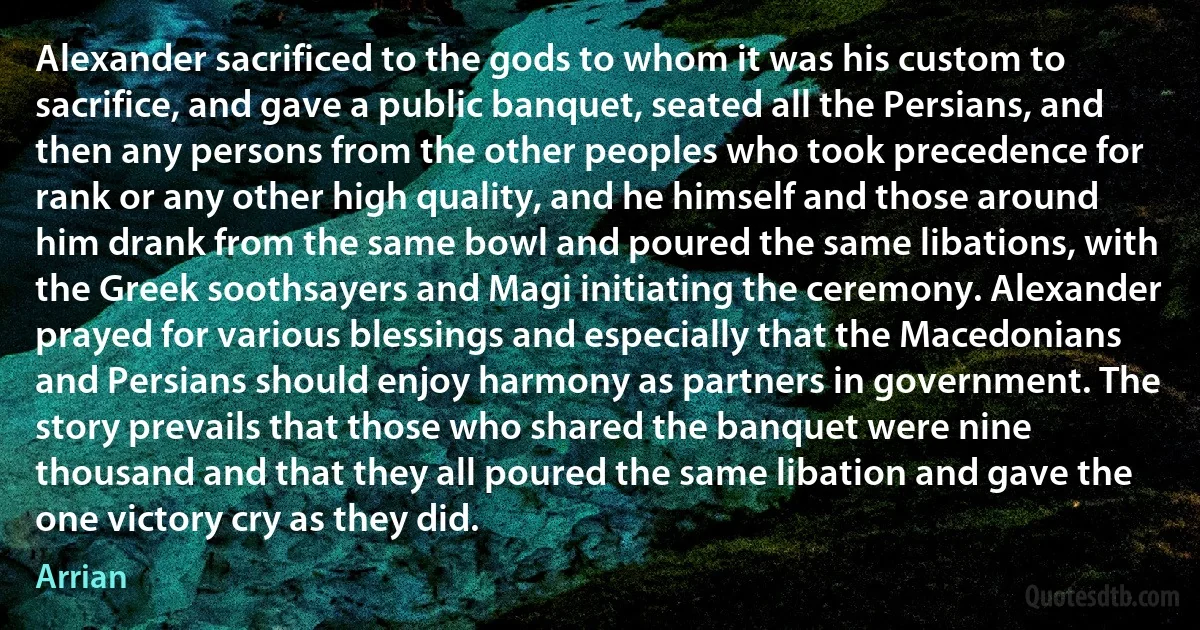 Alexander sacrificed to the gods to whom it was his custom to sacrifice, and gave a public banquet, seated all the Persians, and then any persons from the other peoples who took precedence for rank or any other high quality, and he himself and those around him drank from the same bowl and poured the same libations, with the Greek soothsayers and Magi initiating the ceremony. Alexander prayed for various blessings and especially that the Macedonians and Persians should enjoy harmony as partners in government. The story prevails that those who shared the banquet were nine thousand and that they all poured the same libation and gave the one victory cry as they did. (Arrian)