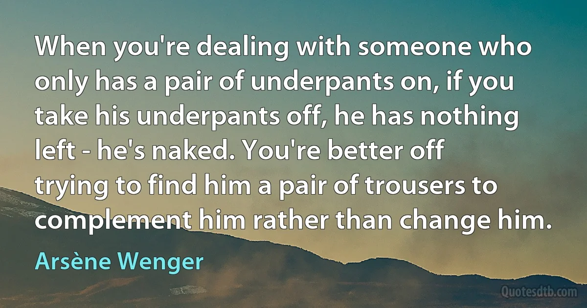 When you're dealing with someone who only has a pair of underpants on, if you take his underpants off, he has nothing left - he's naked. You're better off trying to find him a pair of trousers to complement him rather than change him. (Arsène Wenger)