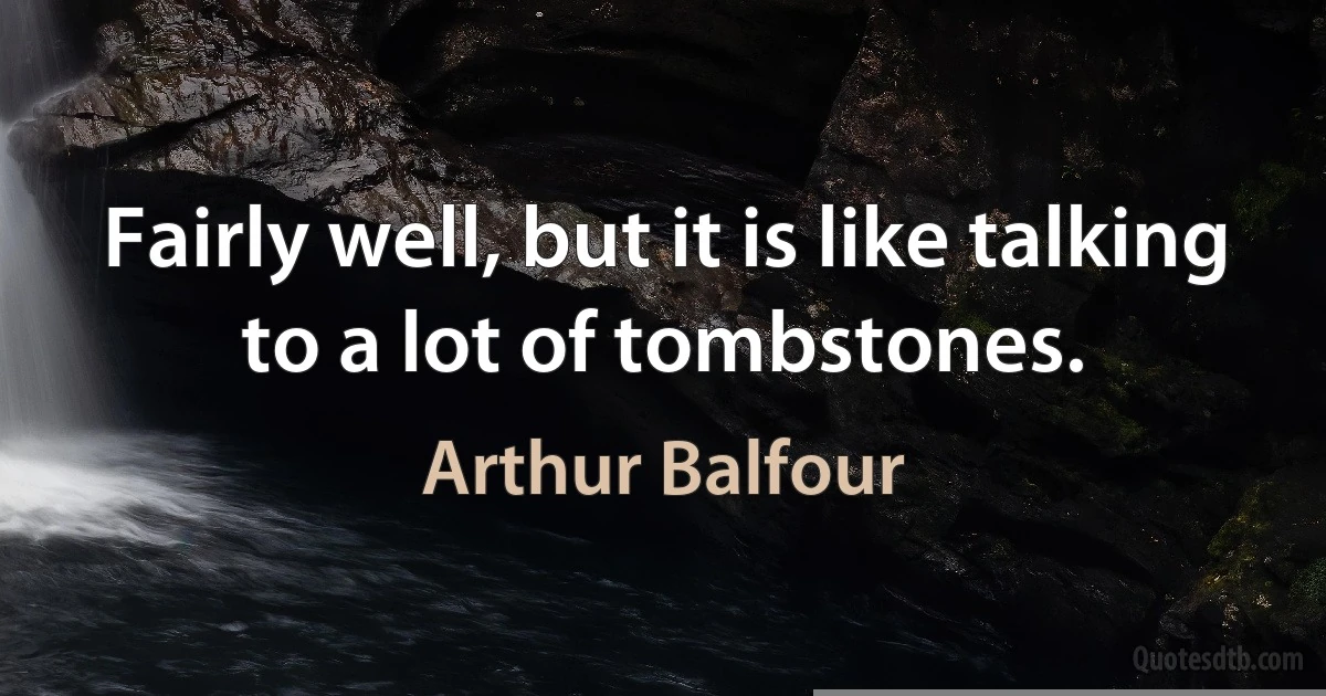 Fairly well, but it is like talking to a lot of tombstones. (Arthur Balfour)