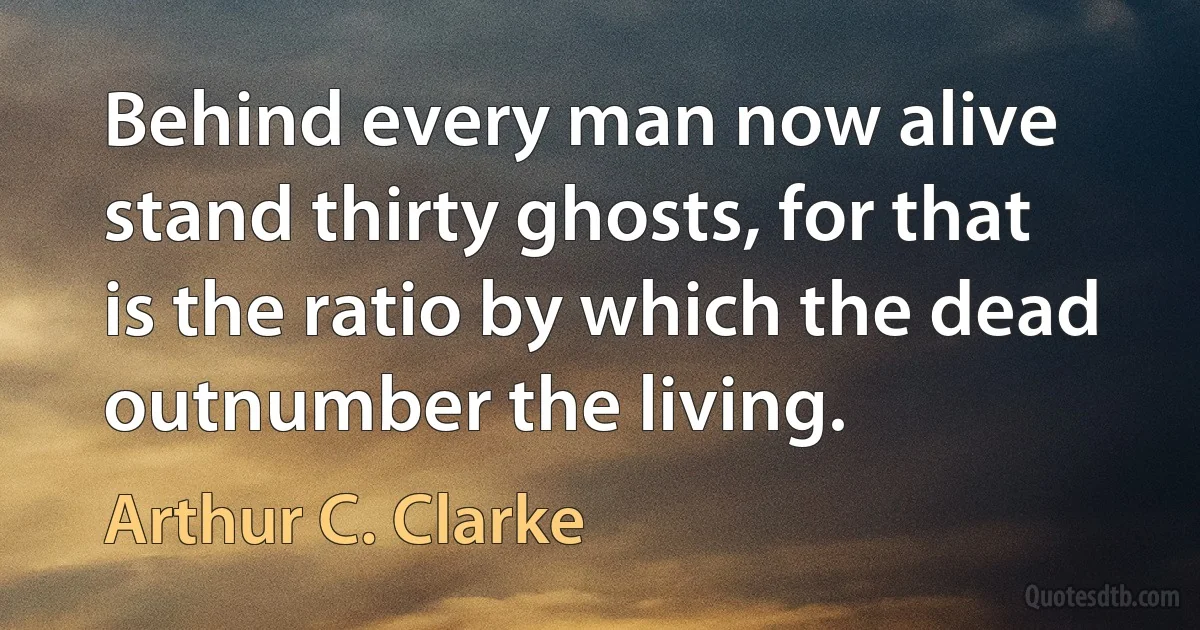 Behind every man now alive stand thirty ghosts, for that is the ratio by which the dead outnumber the living. (Arthur C. Clarke)