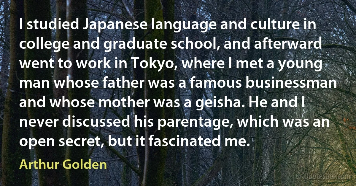 I studied Japanese language and culture in college and graduate school, and afterward went to work in Tokyo, where I met a young man whose father was a famous businessman and whose mother was a geisha. He and I never discussed his parentage, which was an open secret, but it fascinated me. (Arthur Golden)