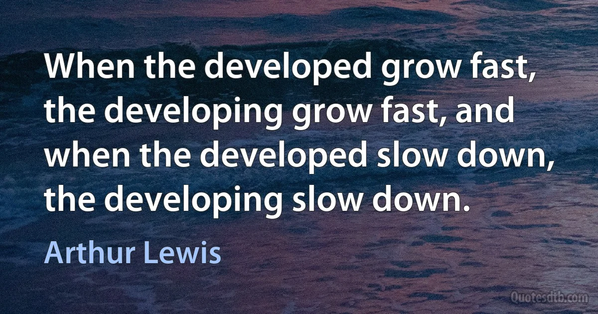 When the developed grow fast, the developing grow fast, and when the developed slow down, the developing slow down. (Arthur Lewis)