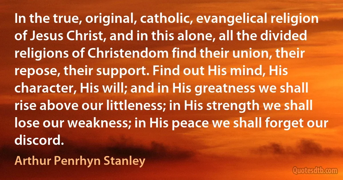 In the true, original, catholic, evangelical religion of Jesus Christ, and in this alone, all the divided religions of Christendom find their union, their repose, their support. Find out His mind, His character, His will; and in His greatness we shall rise above our littleness; in His strength we shall lose our weakness; in His peace we shall forget our discord. (Arthur Penrhyn Stanley)