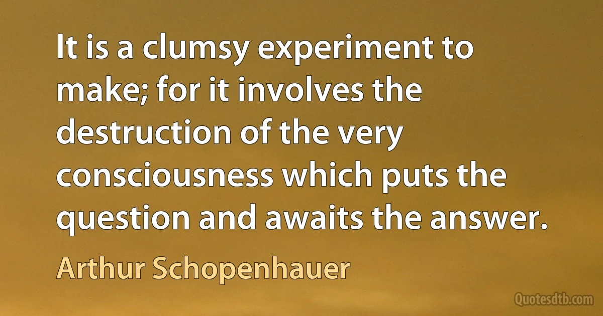 It is a clumsy experiment to make; for it involves the destruction of the very consciousness which puts the question and awaits the answer. (Arthur Schopenhauer)