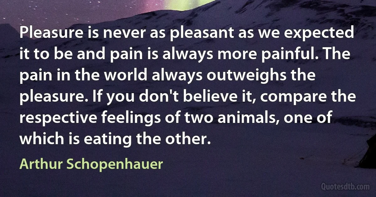 Pleasure is never as pleasant as we expected it to be and pain is always more painful. The pain in the world always outweighs the pleasure. If you don't believe it, compare the respective feelings of two animals, one of which is eating the other. (Arthur Schopenhauer)