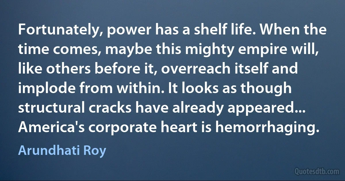 Fortunately, power has a shelf life. When the time comes, maybe this mighty empire will, like others before it, overreach itself and implode from within. It looks as though structural cracks have already appeared... America's corporate heart is hemorrhaging. (Arundhati Roy)