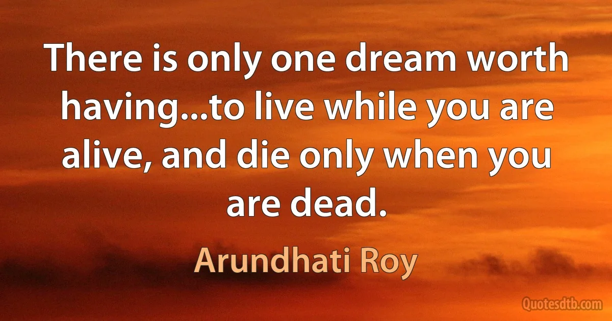 There is only one dream worth having...to live while you are alive, and die only when you are dead. (Arundhati Roy)