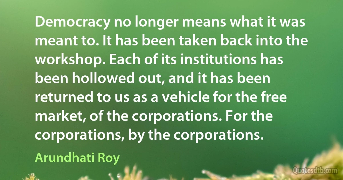 Democracy no longer means what it was meant to. It has been taken back into the workshop. Each of its institutions has been hollowed out, and it has been returned to us as a vehicle for the free market, of the corporations. For the corporations, by the corporations. (Arundhati Roy)