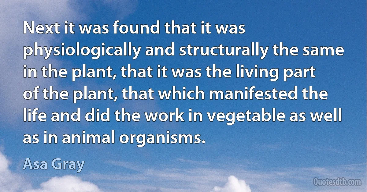 Next it was found that it was physiologically and structurally the same in the plant, that it was the living part of the plant, that which manifested the life and did the work in vegetable as well as in animal organisms. (Asa Gray)