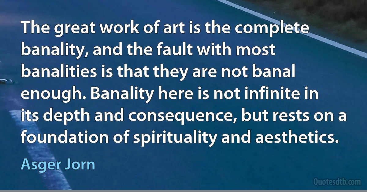 The great work of art is the complete banality, and the fault with most banalities is that they are not banal enough. Banality here is not infinite in its depth and consequence, but rests on a foundation of spirituality and aesthetics. (Asger Jorn)