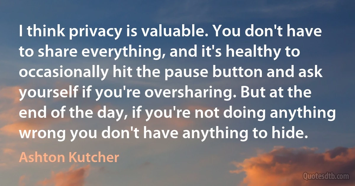 I think privacy is valuable. You don't have to share everything, and it's healthy to occasionally hit the pause button and ask yourself if you're oversharing. But at the end of the day, if you're not doing anything wrong you don't have anything to hide. (Ashton Kutcher)