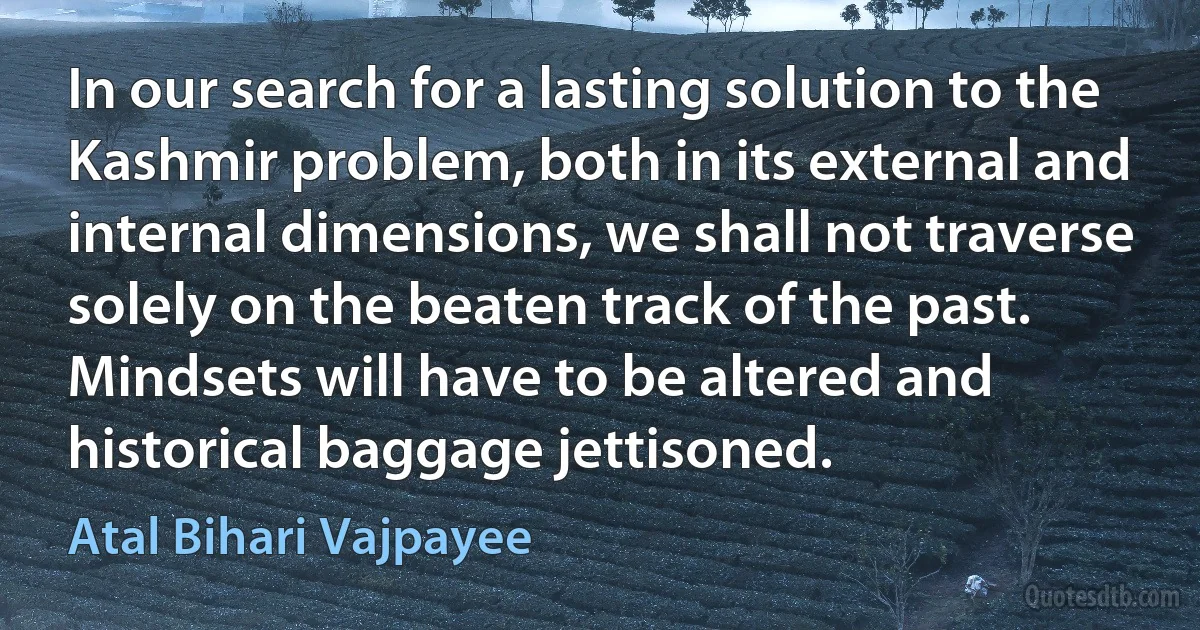 In our search for a lasting solution to the Kashmir problem, both in its external and internal dimensions, we shall not traverse solely on the beaten track of the past. Mindsets will have to be altered and historical baggage jettisoned. (Atal Bihari Vajpayee)