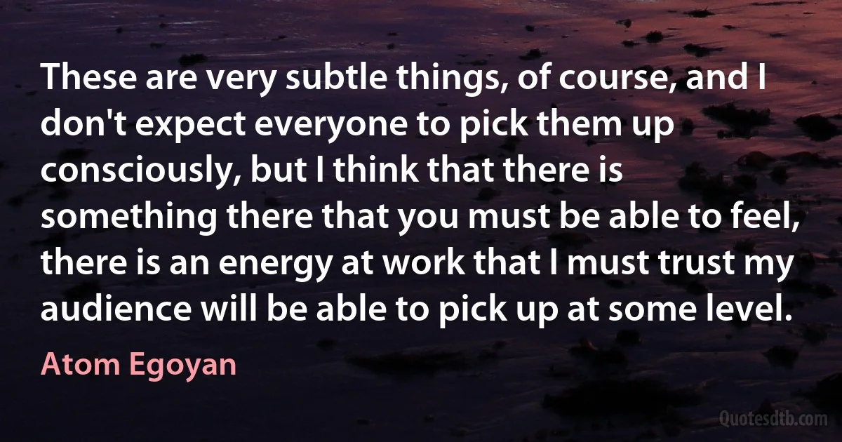 These are very subtle things, of course, and I don't expect everyone to pick them up consciously, but I think that there is something there that you must be able to feel, there is an energy at work that I must trust my audience will be able to pick up at some level. (Atom Egoyan)