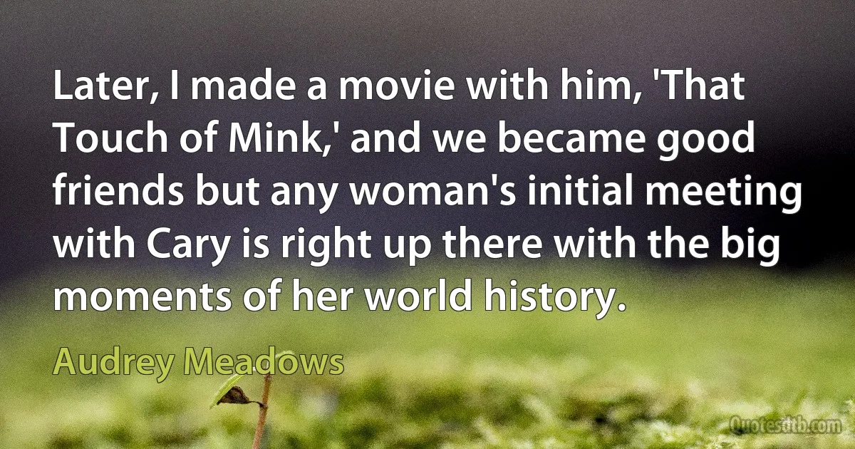 Later, I made a movie with him, 'That Touch of Mink,' and we became good friends but any woman's initial meeting with Cary is right up there with the big moments of her world history. (Audrey Meadows)