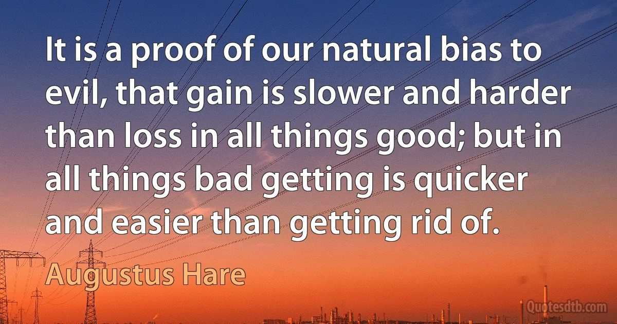 It is a proof of our natural bias to evil, that gain is slower and harder than loss in all things good; but in all things bad getting is quicker and easier than getting rid of. (Augustus Hare)