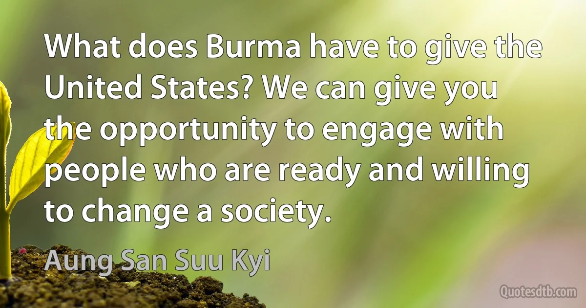 What does Burma have to give the United States? We can give you the opportunity to engage with people who are ready and willing to change a society. (Aung San Suu Kyi)