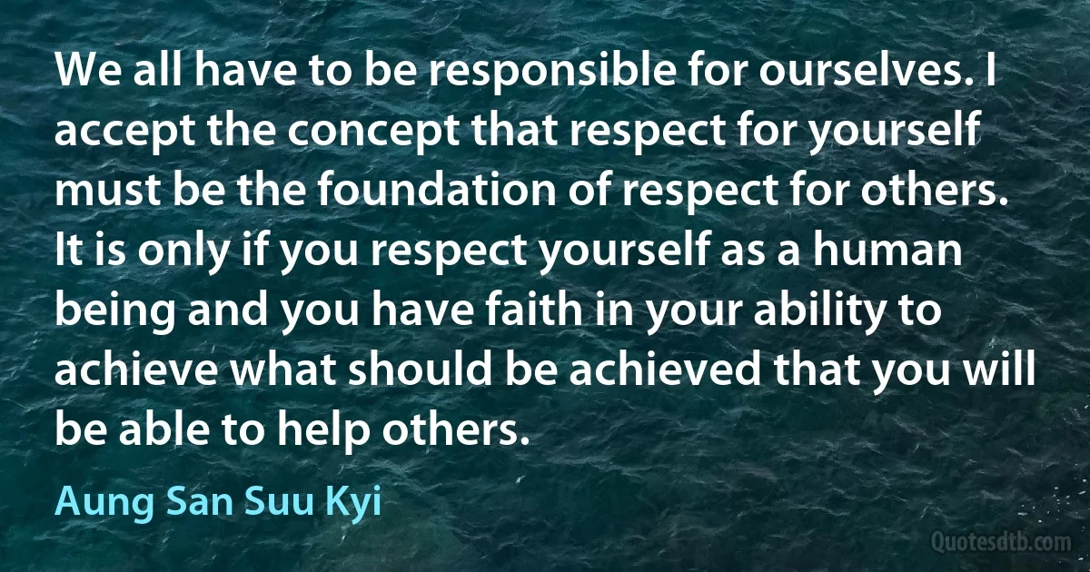 We all have to be responsible for ourselves. I accept the concept that respect for yourself must be the foundation of respect for others. It is only if you respect yourself as a human being and you have faith in your ability to achieve what should be achieved that you will be able to help others. (Aung San Suu Kyi)