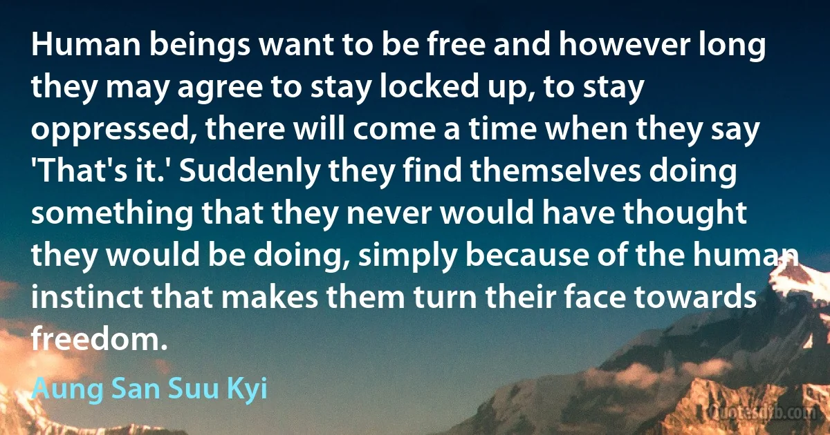 Human beings want to be free and however long they may agree to stay locked up, to stay oppressed, there will come a time when they say 'That's it.' Suddenly they find themselves doing something that they never would have thought they would be doing, simply because of the human instinct that makes them turn their face towards freedom. (Aung San Suu Kyi)