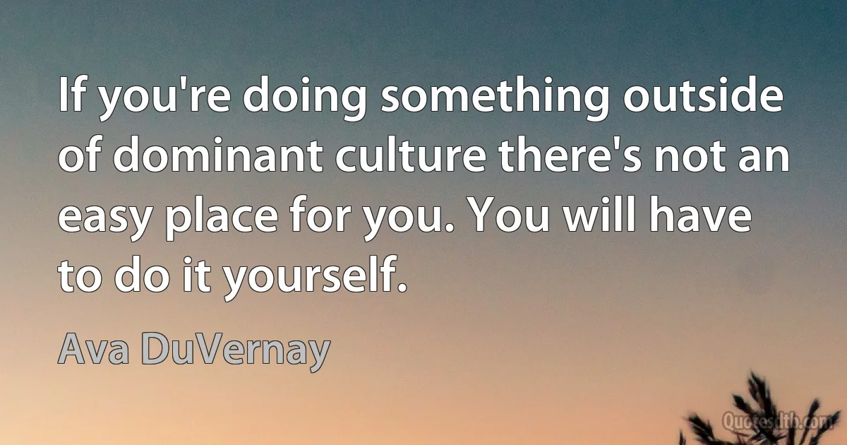 If you're doing something outside of dominant culture there's not an easy place for you. You will have to do it yourself. (Ava DuVernay)