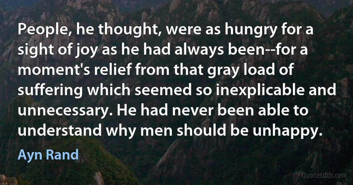 People, he thought, were as hungry for a sight of joy as he had always been--for a moment's relief from that gray load of suffering which seemed so inexplicable and unnecessary. He had never been able to understand why men should be unhappy. (Ayn Rand)