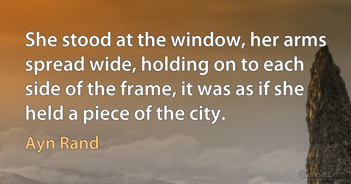 She stood at the window, her arms spread wide, holding on to each side of the frame, it was as if she held a piece of the city. (Ayn Rand)