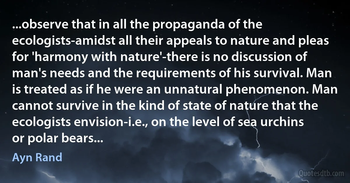 ...observe that in all the propaganda of the ecologists-amidst all their appeals to nature and pleas for 'harmony with nature'-there is no discussion of man's needs and the requirements of his survival. Man is treated as if he were an unnatural phenomenon. Man cannot survive in the kind of state of nature that the ecologists envision-i.e., on the level of sea urchins or polar bears... (Ayn Rand)