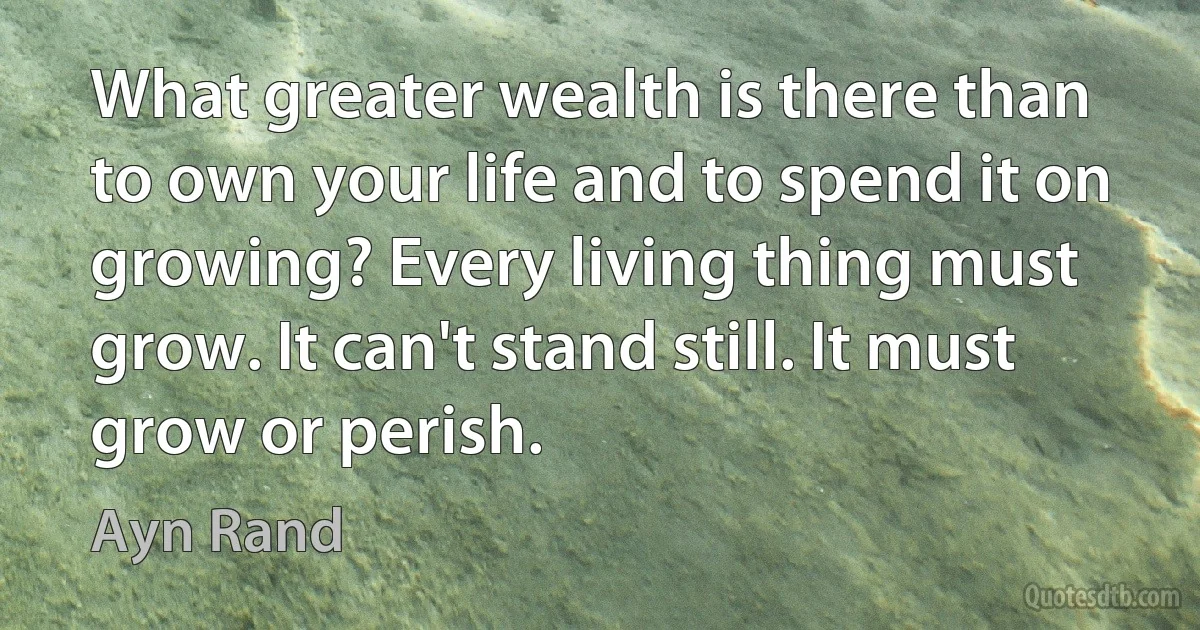 What greater wealth is there than to own your life and to spend it on growing? Every living thing must grow. It can't stand still. It must grow or perish. (Ayn Rand)