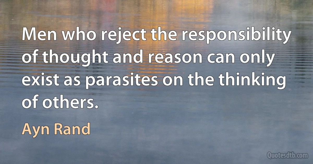 Men who reject the responsibility of thought and reason can only exist as parasites on the thinking of others. (Ayn Rand)