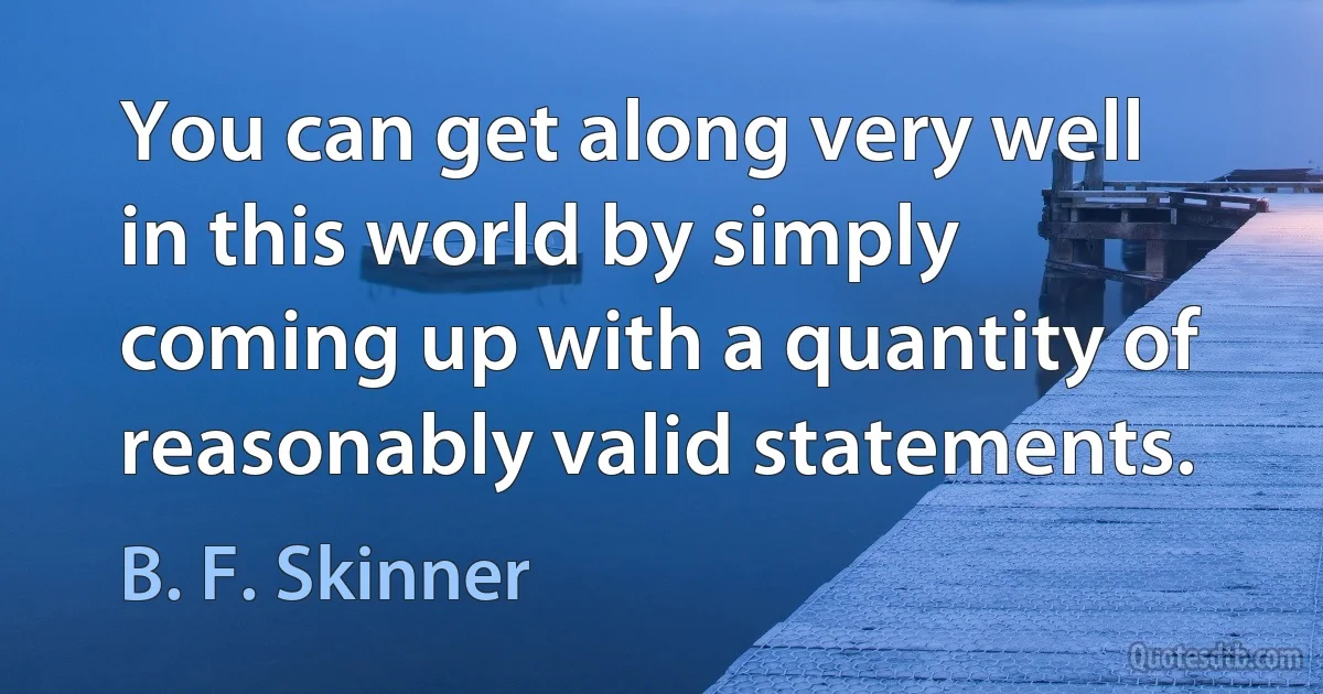 You can get along very well in this world by simply coming up with a quantity of reasonably valid statements. (B. F. Skinner)