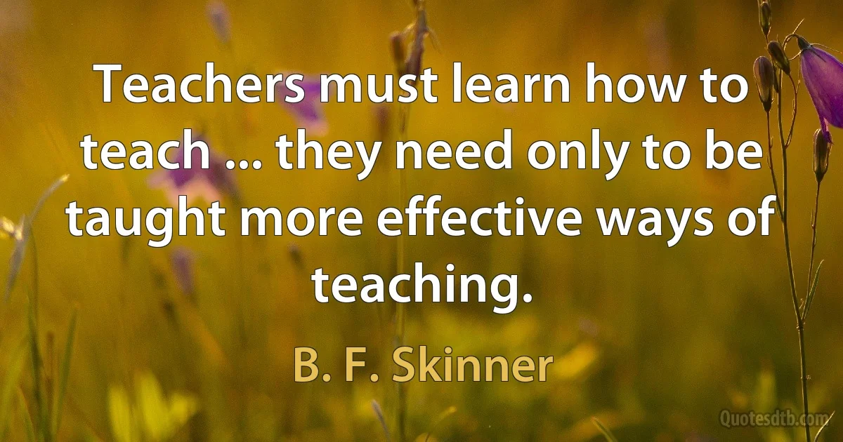 Teachers must learn how to teach ... they need only to be taught more effective ways of teaching. (B. F. Skinner)