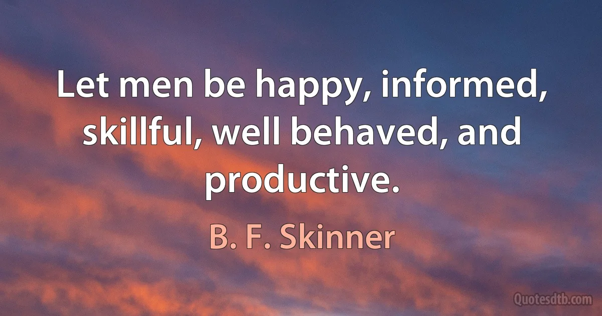 Let men be happy, informed, skillful, well behaved, and productive. (B. F. Skinner)