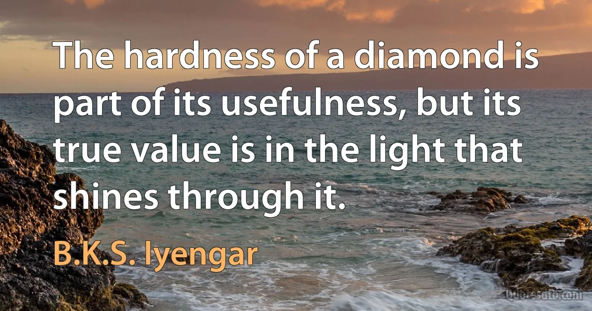 The hardness of a diamond is part of its usefulness, but its true value is in the light that shines through it. (B.K.S. Iyengar)