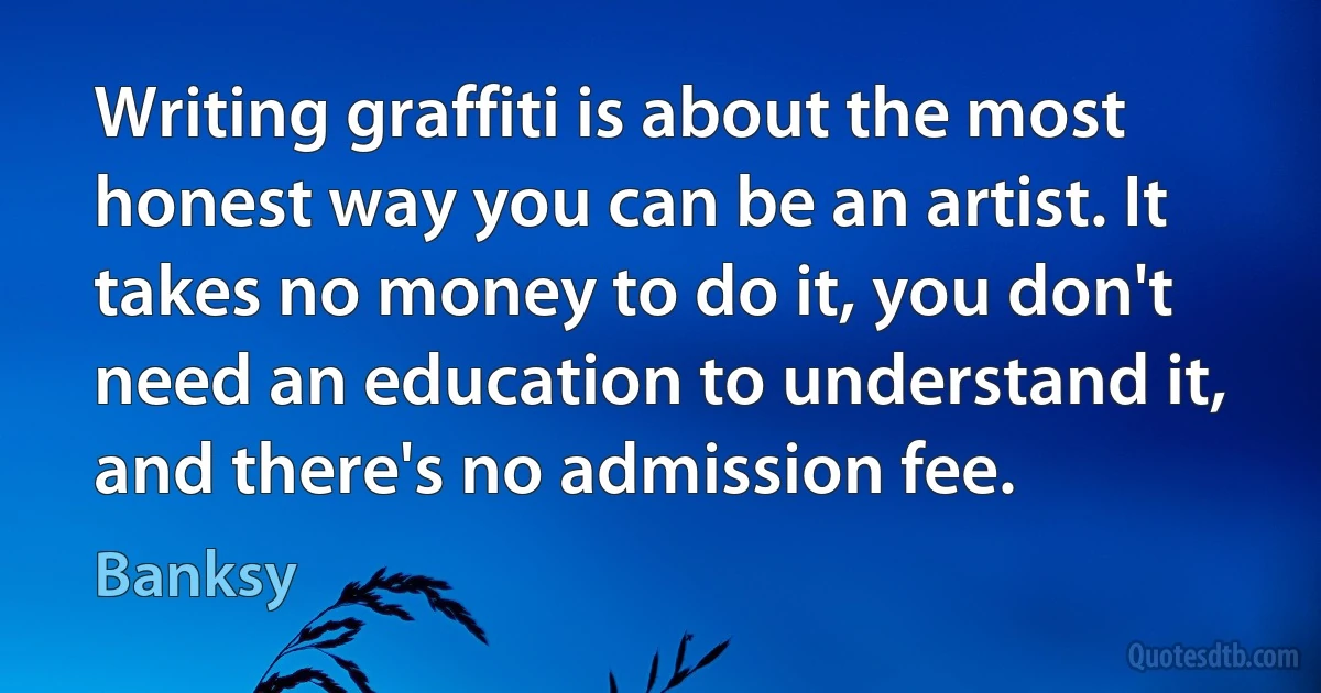 Writing graffiti is about the most honest way you can be an artist. It takes no money to do it, you don't need an education to understand it, and there's no admission fee. (Banksy)