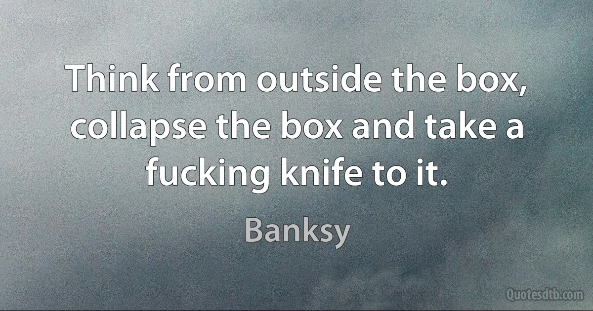 Think from outside the box, collapse the box and take a fucking knife to it. (Banksy)