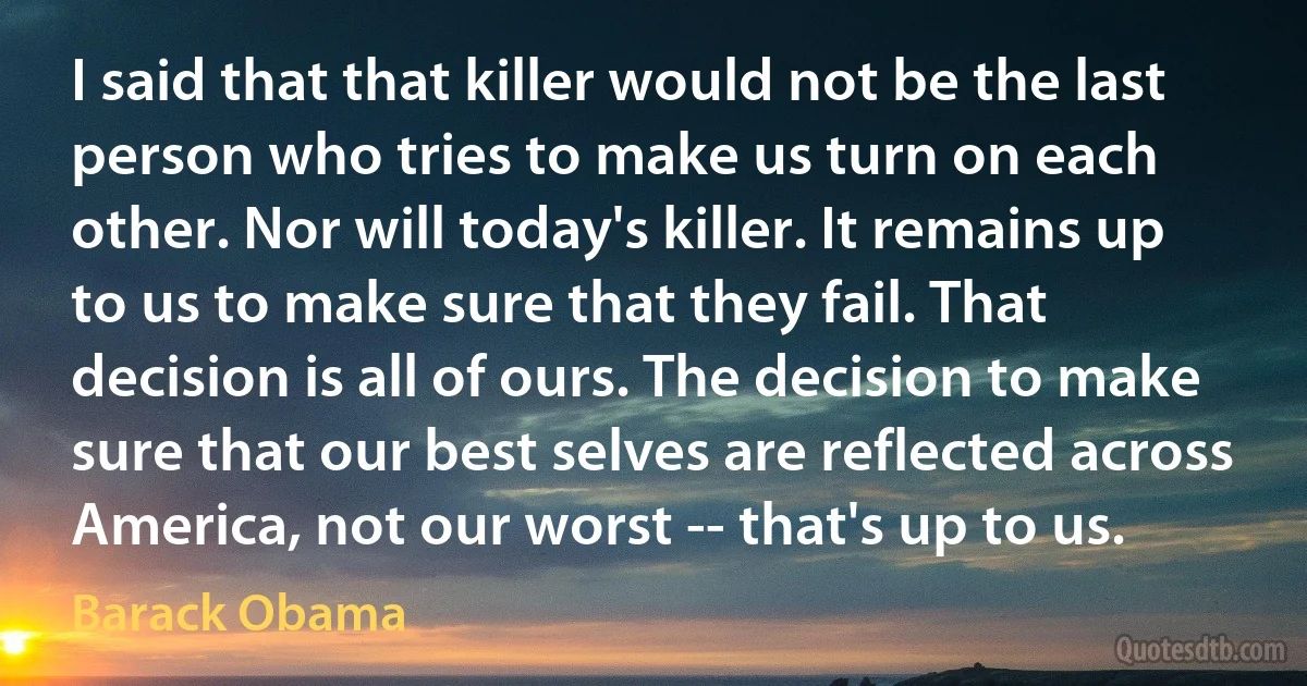 I said that that killer would not be the last person who tries to make us turn on each other. Nor will today's killer. It remains up to us to make sure that they fail. That decision is all of ours. The decision to make sure that our best selves are reflected across America, not our worst -- that's up to us. (Barack Obama)