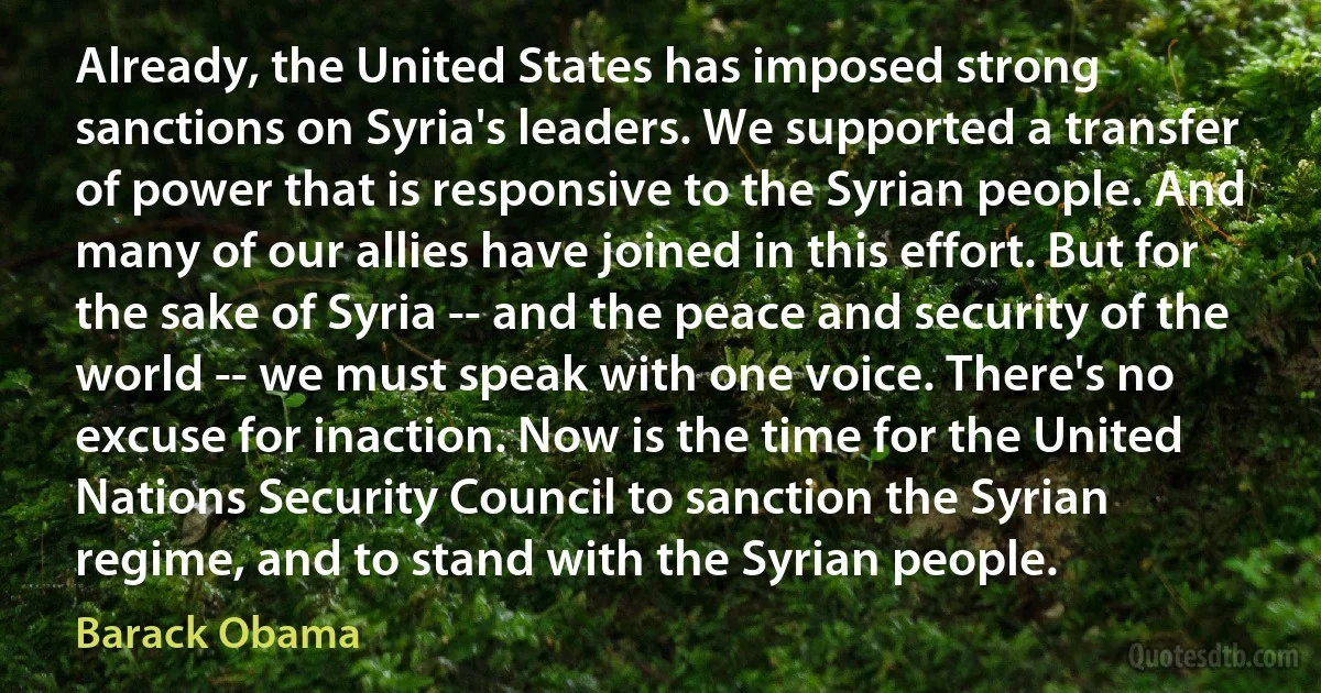 Already, the United States has imposed strong sanctions on Syria's leaders. We supported a transfer of power that is responsive to the Syrian people. And many of our allies have joined in this effort. But for the sake of Syria -- and the peace and security of the world -- we must speak with one voice. There's no excuse for inaction. Now is the time for the United Nations Security Council to sanction the Syrian regime, and to stand with the Syrian people. (Barack Obama)