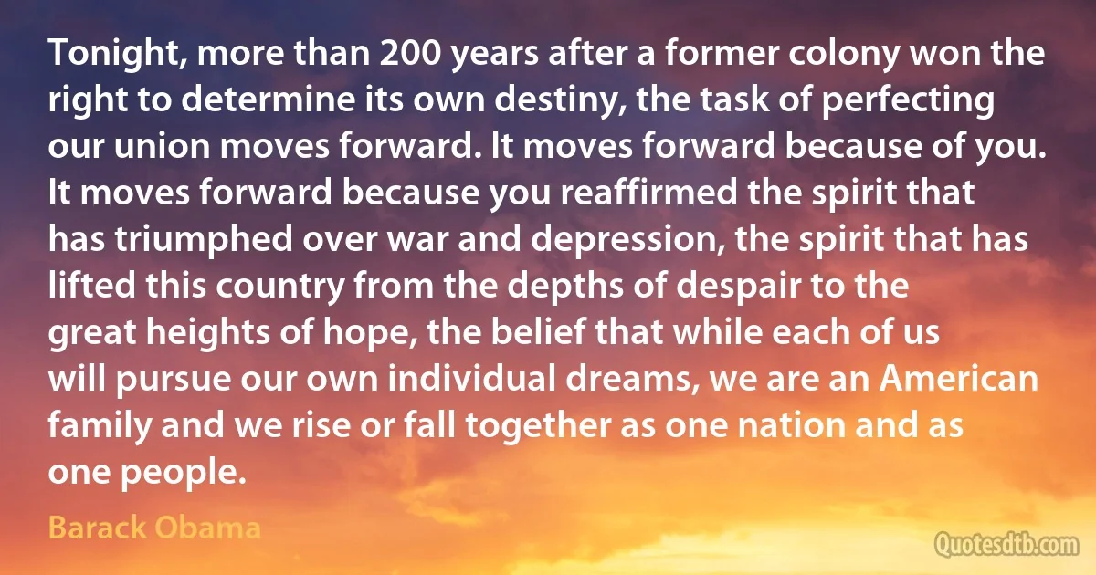 Tonight, more than 200 years after a former colony won the right to determine its own destiny, the task of perfecting our union moves forward. It moves forward because of you. It moves forward because you reaffirmed the spirit that has triumphed over war and depression, the spirit that has lifted this country from the depths of despair to the great heights of hope, the belief that while each of us will pursue our own individual dreams, we are an American family and we rise or fall together as one nation and as one people. (Barack Obama)