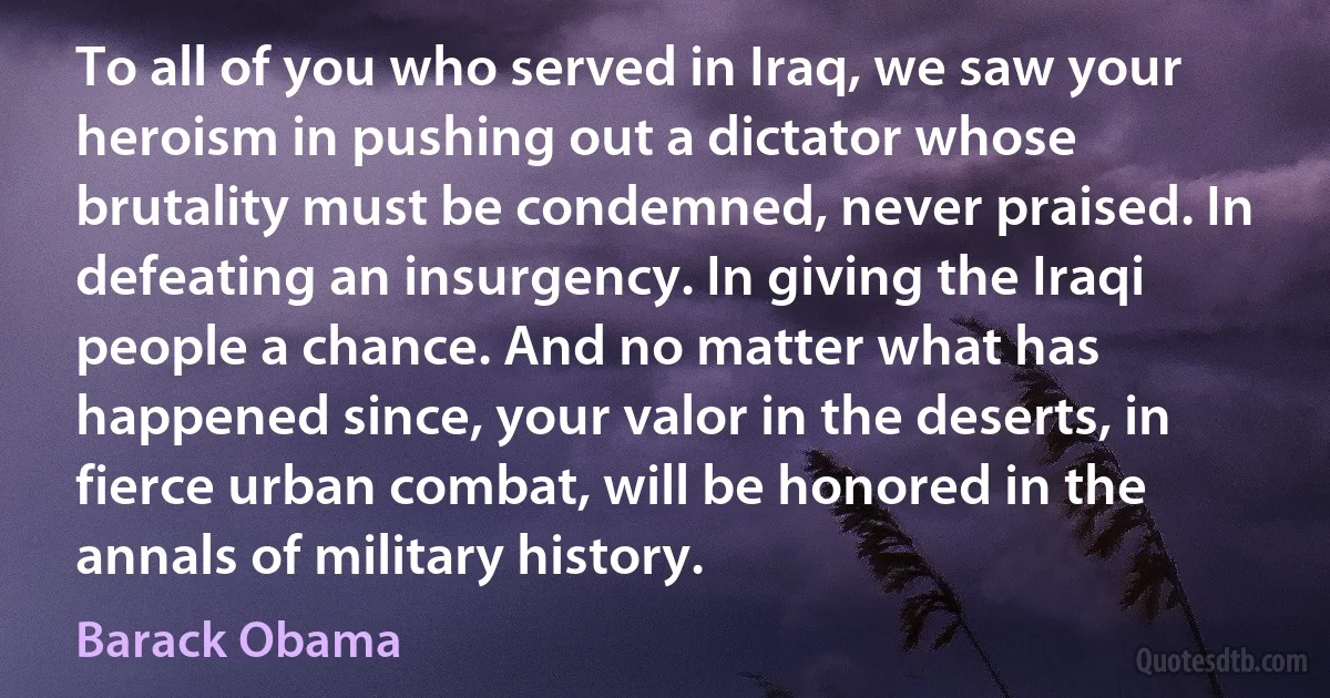 To all of you who served in Iraq, we saw your heroism in pushing out a dictator whose brutality must be condemned, never praised. In defeating an insurgency. In giving the Iraqi people a chance. And no matter what has happened since, your valor in the deserts, in fierce urban combat, will be honored in the annals of military history. (Barack Obama)