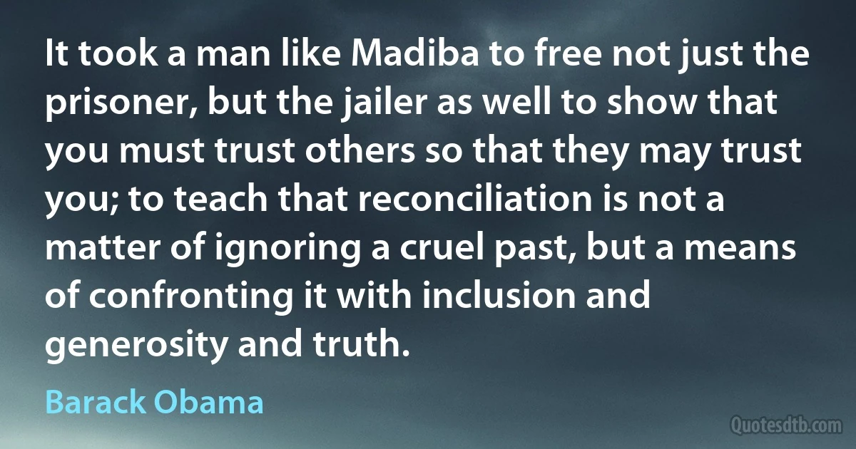 It took a man like Madiba to free not just the prisoner, but the jailer as well to show that you must trust others so that they may trust you; to teach that reconciliation is not a matter of ignoring a cruel past, but a means of confronting it with inclusion and generosity and truth. (Barack Obama)