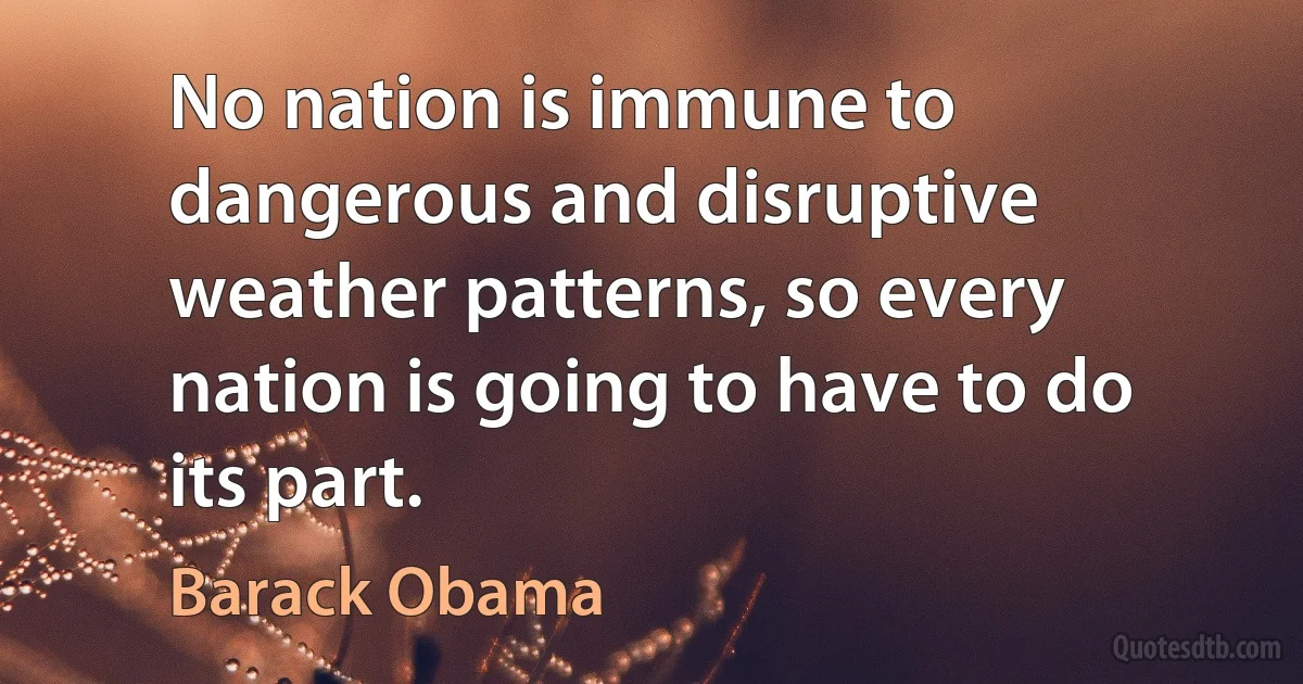 No nation is immune to dangerous and disruptive weather patterns, so every nation is going to have to do its part. (Barack Obama)