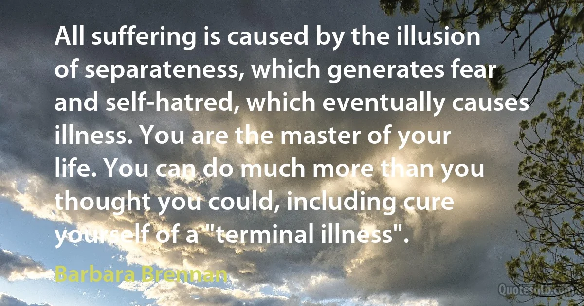 All suffering is caused by the illusion of separateness, which generates fear and self-hatred, which eventually causes illness. You are the master of your life. You can do much more than you thought you could, including cure yourself of a "terminal illness". (Barbara Brennan)