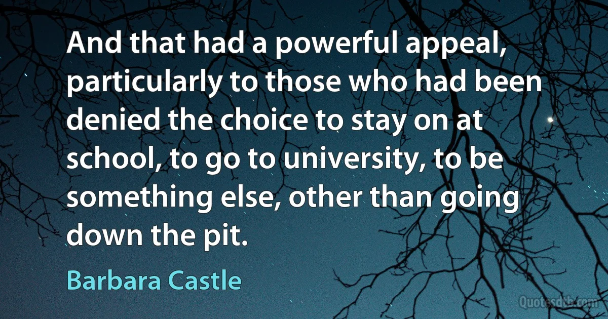 And that had a powerful appeal, particularly to those who had been denied the choice to stay on at school, to go to university, to be something else, other than going down the pit. (Barbara Castle)