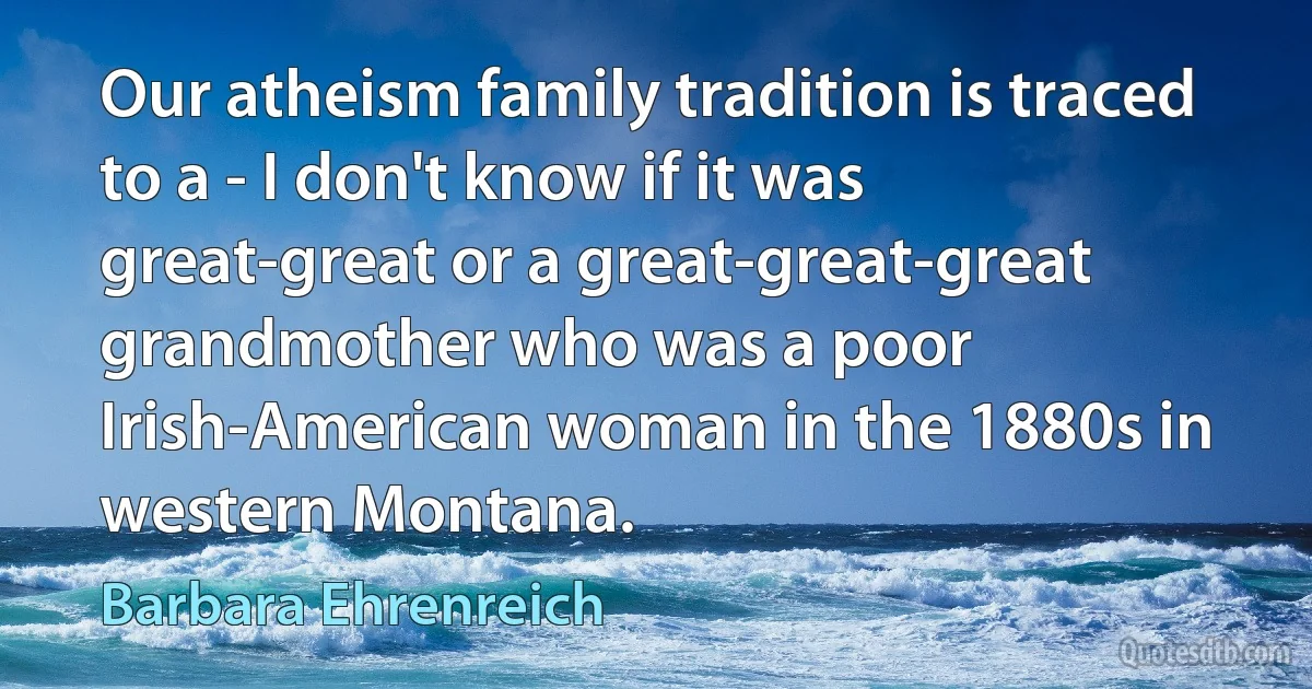 Our atheism family tradition is traced to a - I don't know if it was great-great or a great-great-great grandmother who was a poor Irish-American woman in the 1880s in western Montana. (Barbara Ehrenreich)