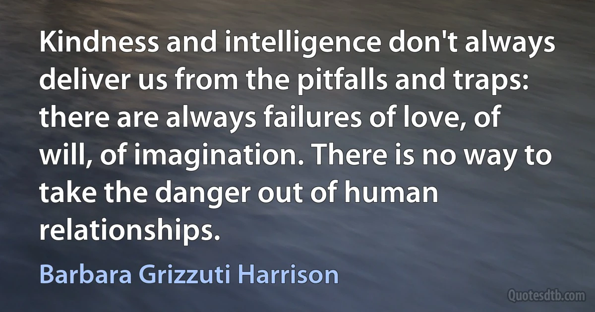 Kindness and intelligence don't always deliver us from the pitfalls and traps: there are always failures of love, of will, of imagination. There is no way to take the danger out of human relationships. (Barbara Grizzuti Harrison)