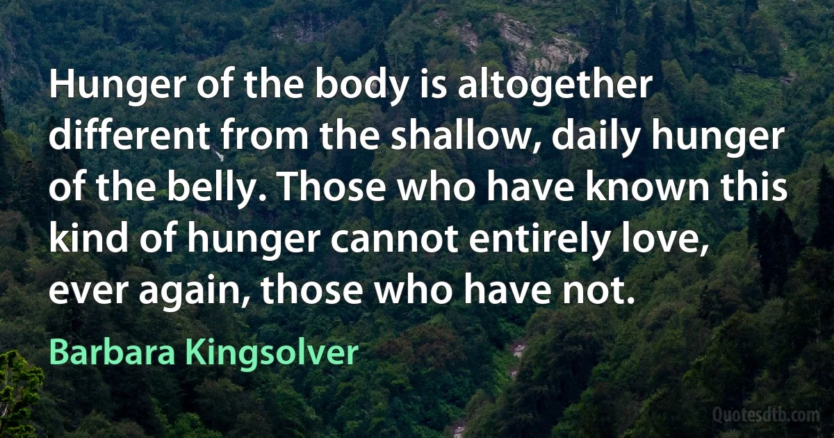 Hunger of the body is altogether different from the shallow, daily hunger of the belly. Those who have known this kind of hunger cannot entirely love, ever again, those who have not. (Barbara Kingsolver)