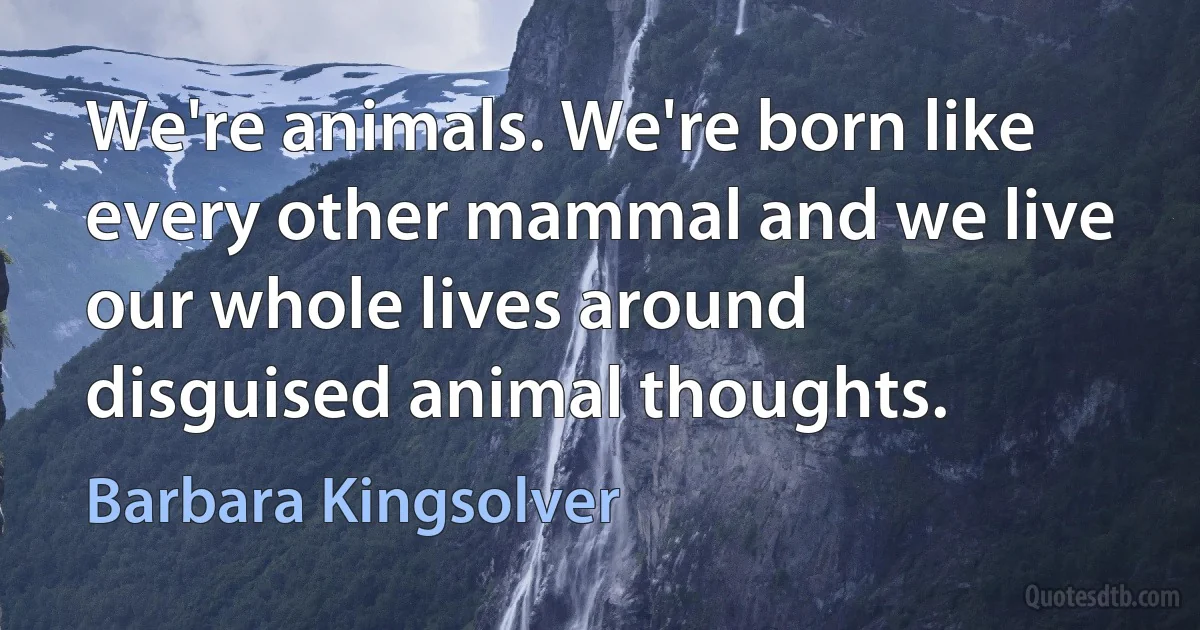 We're animals. We're born like every other mammal and we live our whole lives around disguised animal thoughts. (Barbara Kingsolver)