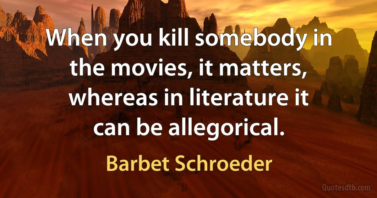 When you kill somebody in the movies, it matters, whereas in literature it can be allegorical. (Barbet Schroeder)